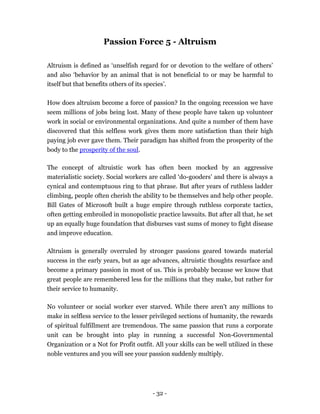 Passion Force 5 - Altruism

Altruism is defined as ‘unselfish regard for or devotion to the welfare of others’
and also ‘behavior by an animal that is not beneficial to or may be harmful to
itself but that benefits others of its species’.

How does altruism become a force of passion? In the ongoing recession we have
seem millions of jobs being lost. Many of these people have taken up volunteer
work in social or environmental organizations. And quite a number of them have
discovered that this selfless work gives them more satisfaction than their high
paying job ever gave them. Their paradigm has shifted from the prosperity of the
body to the prosperity of the soul.

The concept of altruistic work has often been mocked by an aggressive
materialistic society. Social workers are called ‘do-gooders’ and there is always a
cynical and contemptuous ring to that phrase. But after years of ruthless ladder
climbing, people often cherish the ability to be themselves and help other people.
Bill Gates of Microsoft built a huge empire through ruthless corporate tactics,
often getting embroiled in monopolistic practice lawsuits. But after all that, he set
up an equally huge foundation that disburses vast sums of money to fight disease
and improve education.

Altruism is generally overruled by stronger passions geared towards material
success in the early years, but as age advances, altruistic thoughts resurface and
become a primary passion in most of us. This is probably because we know that
great people are remembered less for the millions that they make, but rather for
their service to humanity.

No volunteer or social worker ever starved. While there aren’t any millions to
make in selfless service to the lesser privileged sections of humanity, the rewards
of spiritual fulfillment are tremendous. The same passion that runs a corporate
unit can be brought into play in running a successful Non-Governmental
Organization or a Not for Profit outfit. All your skills can be well utilized in these
noble ventures and you will see your passion suddenly multiply.




                                        - 32 -
 