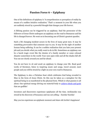 Passion Force 6 – Epiphany

One of the definitions of epiphany is ‘A comprehension or perception of reality by
means of a sudden intuitive realization.’ That’s a moment in your life when you
are suddenly struck by a powerful thought that changes your life forever.

A lifelong passion can be triggered by an epiphany. Saul the persecutor of the
followers of Jesus Christ undergoes an epiphany on the road to Damascus and his
life is changed forever. He went on to becoming one of Christ’s greatest apostles.

Such a life changing incident occurs in the lives of many great men. It may be
something provocative that someone says to you. It may be the sight of another
human being suffering. It can be a sudden realization that you hate your present
job and you decide what you really want to do in life. Sometimes an epiphany can
be a harsh tragic event like the demise of a family member or some colossal
disaster somewhere in the world. Your eyes open wide and all the shades fall off.
You can see clearly around you and far ahead.

You do not have to sit and await an epiphany to change your life. Read good
works of literature, listen to inspiring music and songs, travel around, meet
people and you will be struck by a light on your own road to Damascus.

The Epiphany is also a Christian feast which celebrates God being revealed to
Man in the form of Jesus Christ. So this can be taken as a metaphor for the
spiritual being in us manifested in the physical form. Which is what passion is all
about. Our spiritual energy driving our material body to achieve ideals and goals
that are godlike!

Inventors and discoverers experience epiphanies all the time. Archimedes was
struck by his discovery of buoyancy and ran out yelling – Eureka! Eureka!

May you too experience an epiphanic moment and share old Archie’s happiness!




                                       - 35 -
 