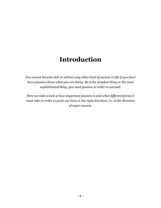 Introduction

You cannot become rich or achieve any other kind of success in life if you don’t
 have passion about what you are doing. Be it the simplest thing or the most
          sophisticated thing, you need passion in order to succeed.

 Here we take a look at how important passion is and what different forms it
must take in order to point our lives in the right direction, i.e. in the direction
                                of super success.




                                       -4-
 