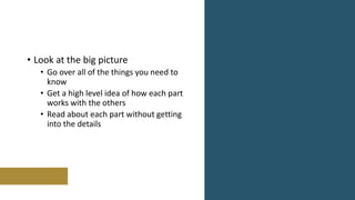 • Look at the big picture
• Go over all of the things you need to
know
• Get a high level idea of how each part
works with the others
• Read about each part without getting
into the details
 