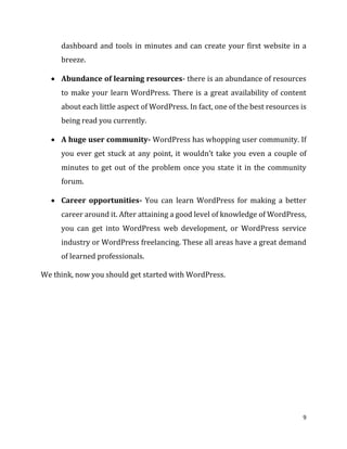 9
dashboard and tools in minutes and can create your first website in a
breeze.
 Abundance of learning resources- there is an abundance of resources
to make your learn WordPress. There is a great availability of content
about each little aspect of WordPress. In fact, one of the best resources is
being read you currently.
 A huge user community- WordPress has whopping user community. If
you ever get stuck at any point, it wouldn’t take you even a couple of
minutes to get out of the problem once you state it in the community
forum.
 Career opportunities- You can learn WordPress for making a better
career around it. After attaining a good level of knowledge of WordPress,
you can get into WordPress web development, or WordPress service
industry or WordPress freelancing. These all areas have a great demand
of learned professionals.
We think, now you should get started with WordPress.
 