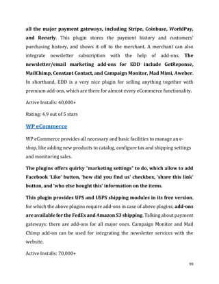 99
all the major payment gateways, including Stripe, Coinbase, WorldPay,
and Recurly. This plugin stores the payment history and customers’
purchasing history, and shows it off to the merchant. A merchant can also
integrate newsletter subscription with the help of add-ons. The
newsletter/email marketing add-ons for EDD include GetReponse,
MailChimp, Constant Contact, and Campaign Monitor, Mad Mimi, Aweber.
In shorthand, EDD is a very nice plugin for selling anything together with
premium add-ons, which are there for almost every eCommerce functionality.
Active Installs: 40,000+
Rating: 4.9 out of 5 stars
WP eCommerce
WP eCommerce provides all necessary and basic facilities to manage an e-
shop, like adding new products to catalog, configure tax and shipping settings
and monitoring sales.
The plugins offers quirky “marketing settings” to do, which allow to add
Facebook ‘Like’ button, ‘how did you find us’ checkbox, ’share this link’
button, and ‘who else bought this’ information on the items.
This plugin provides UPS and USPS shipping modules in its free version,
for which the above plugins require add-ons in case of above plugins; add-ons
are available for the FedEx and Amazon S3 shipping. Talking about payment
gateways: there are add-ons for all major ones. Campaign Monitor and Mail
Chimp add-on can be used for integrating the newsletter services with the
website.
Active Installs: 70,000+
 