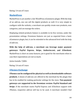 100
Rating: 3.4 out of 5 stars
MarketPress
MarketPress is yet another a fair WordPress eCommerce plugin. With the help
of an add-on, one can sell the digital products as well. It is very simple to
configure with the website, a merchant can quickly create new products, new
categories, and can manage the orders.
Displaying related products feature is available in its free version, under the
presentation settings. Freemium features are just as expected from a basic
eCommerce plugin, but, it can be extended to the advanced level with the help
of add-ons.
With the help of add-ons, a merchant can leverage major payment
gateways: PayPal Express, Stripe, Authorize.net, and 2Checkout.
MarketPress is short on some features, yet is good for the merchants when in
case their expectations are not so much.
Active Installs: 7,000+
Rating: 3.4 out of 5 stars
iThemes Exchange
iThemes can be configured for physical as well as downloadable software
products. A dozen of add-ons are offered to the merchant by the plugin that
has to be enabled for making particular settings for the store. Two payment
gateways are supported in the freemium version: PayPal Standard and
Stripe. If the merchant wants PayPal Express and 2Checkout support with
iThemes, respective add-on will has to be used. A merchant wouldn’t find
 