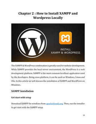 10
: How to Install XAMPP and
Wordpress Locally
The XAMPP & WordPress combination is greatly used for website development.
While XAMPP provides the local server environment, the WordPress is a web
development platform. XAMPP is the most common localhost application used
by the developers. Being cross platform, it can be used on Windows, Linux and
OSx. In this article we will discuss the installation of XAMPP and WordPress on
Windows.
XAMPP Installation
Get start with setup
Download XAMPP for windows from apachefriends.org. Then, run the installer
to get start with the XAMPP setup.
 