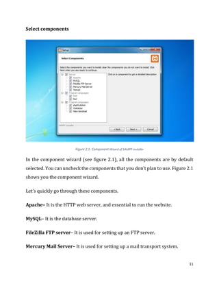 11
Select components
Figure 2.1- Component Wizard of XAMPP installer
In the component wizard (see figure 2.1), all the components are by default
selected. You can uncheck the components that you don’t plan to use. Figure 2.1
shows you the component wizard.
Let’s quickly go through these components.
Apache– It is the HTTP web server, and essential to run the website.
MySQL– It is the database server.
FileZilla FTP server– It is used for setting up an FTP server.
Mercury Mail Server– It is used for setting up a mail transport system.
 