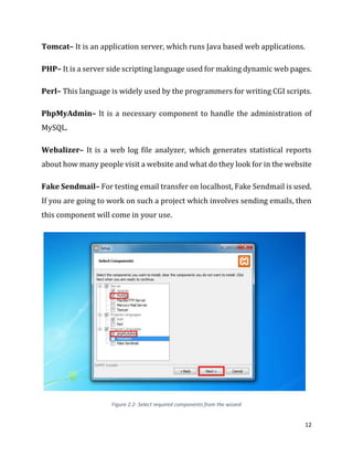 12
Tomcat– It is an application server, which runs Java based web applications.
PHP– It is a server side scripting language used for making dynamic web pages.
Perl– This language is widely used by the programmers for writing CGI scripts.
PhpMyAdmin– It is a necessary component to handle the administration of
MySQL.
Webalizer– It is a web log file analyzer, which generates statistical reports
about how many people visit a website and what do they look for in the website
Fake Sendmail– For testing email transfer on localhost, Fake Sendmail is used.
If you are going to work on such a project which involves sending emails, then
this component will come in your use.
Figure 2.2- Select required components from the wizard
 