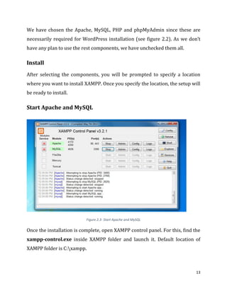 13
We have chosen the Apache, MySQL, PHP and phpMyAdmin since these are
necessarily required for WordPress installation (see figure 2.2). As we don’t
have any plan to use the rest components, we have unchecked them all.
Install
After selecting the components, you will be prompted to specify a location
where you want to install XAMPP. Once you specify the location, the setup will
be ready to install.
Start Apache and MySQL
Figure 2.3- Start Apache and MySQL
Once the installation is complete, open XAMPP control panel. For this, find the
xampp-control.exe inside XAMPP folder and launch it. Default location of
XAMPP folder is C:xampp.
 