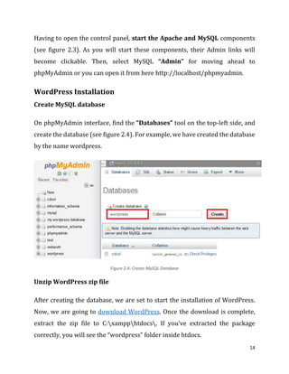 14
Having to open the control panel, start the Apache and MySQL components
(see figure 2.3). As you will start these components, their Admin links will
become clickable. Then, select MySQL “Admin” for moving ahead to
phpMyAdmin or you can open it from here http://localhost/phpmyadmin.
WordPress Installation
Create MySQL database
On phpMyAdmin interface, find the “Databases” tool on the top-left side, and
create the database (see figure 2.4). For example, we have created the database
by the name wordpress.
Figure 2.4- Create MySQL Database
Unzip WordPress zip file
After creating the database, we are set to start the installation of WordPress.
Now, we are going to download WordPress. Once the download is complete,
extract the zip file to C:xampphtdocs. If you’ve extracted the package
correctly, you will see the “wordpress” folder inside htdocs.
 
