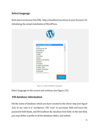 15
Select language
Next step is to browse this URL- http://localhost/wordress in your browser for
initializing the actual installation of WordPress.
Figure 2.5- Select WordPress language
Select language on the screen and continue (see figure 2.5).
Fill database information
Fill the name of database which you have created in the above step (see figure
2.6). In our case it is’ wordpress’. Fill “root” in username field and leave the
password field blank, and fill localhost the database host field. In the last field,
you may define a prefix to all the database tables, and submit.
 