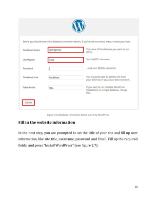 16
Figure 2.6-Database connection details asked by WordPress
Fill in the website information
In the next step, you are prompted to set the title of your site and fill up user
information, like site title, username, password and Email. Fill up the required
fields, and press “Install WordPress” (see figure 2.7).
 