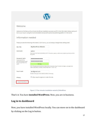 17
Figure 2.7-Five minutes installation wizard of WordPress
That’s it. You have installed WordPress. Now, you are in business.
Log in to dashboard
Now, you have installed WordPress locally. You can move on to the dashboard
by clicking on the Log in button.
 