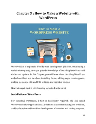 18
: How to Make a Website with
WordPress
WordPress is a beginner’s friendly web development platform. Developing a
website is very easy, once you gain the knowledge of installing WordPress and
dashboard options. In this Chapter, you will learn about installing WordPress
on both webhost and localhost, installing theme, adding pages, creating posts,
making menu, site title and URL settings, and essential plugins.
Now, let us get started with learning website development.
Installation of WordPress
For Installing WordPress, a host is necessarily required. You can install
WordPress on two types of hosts. A webhost is used for making live websites,
and localhost is used for offline development of websites and testing purposes.
 