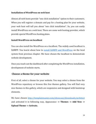 19
Installation of WordPress on web host
Almost all web hosts provide “one click installation” option to their customers.
When you will register a domain and pay for a hosting plan for your website,
your web host will tell you about “one click installation”. So, you can easily
install WordPress on a web host. There are some web hosting provider, which
provide special WordPress hosting plans.
Install WordPress on localhost
You can also install the WordPress on a localhost. The widely used localhost is
XAMPP. You learnt about how to install XAMPP and WordPress on the local
system from previous chapter. We have chosen the localhost to demonstrate
website development.
Once you reach out the dashboard after completing the WordPress installation,
development of website starts.
Choose a theme for your website
First of all, select a theme for your website. You may select a theme from the
WordPress repository or browse this free themes gallery. You will find very
nice themes in this gallery, which are responsive and designed with bootstrap
elements.
We have chosen http://templatetoaster.com/showcase/downloads/architect
and activated it in following way, Appearance -> Themes -> Add New ->
Upload Theme -> Activate.
 