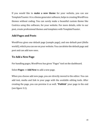 20
If you would like to make a new theme for your website, you can use
TemplateToaster. It is a theme generator software, helps in creating WordPress
themes without coding. You can surely make a beautiful custom theme like
Costrica using this software, for your website. For more details, refer to our
post, create professional themes and templates with TemplateToaster.
Add Pages and Posts
WordPress gives one default page (sample page), and one default post (Hello
world!), which you can see on your website. You can delete the default page and
post and can add new ones.
To Add a New Page
For handling pages, WordPress has given “Pages” tool on the dashboard.
Select Pages -> Add New to add a new page.
When you choose add new page, you are directly moved to the editor. You can
add text, media and link in your page with the available editing tools. After
creating the page, you can preview it as well. “Publish” your page in the end
(see figure 3.1).
 