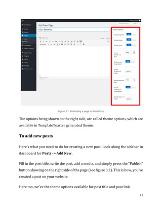 21
Figure 3.1- Publishing a page in WordPress
The options being shown on the right side, are called theme options, which are
available in TemplateToaster generated theme.
To add new posts
Here’s what you need to do for creating a new post. Look along the sidebar in
dashboard for Posts -> Add New.
Fill in the post title, write the post, add a media, and simply press the “Publish”
button showing on the right side of the page (see figure 3.2). This is how, you’ve
created a post on your website.
Here too, we’ve the theme options available for post title and post link.
 