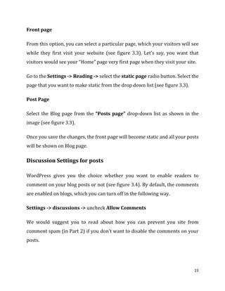 23
Front page
From this option, you can select a particular page, which your visitors will see
while they first visit your website (see figure 3.3). Let’s say, you want that
visitors would see your “Home” page very first page when they visit your site.
Go to the Settings -> Reading -> select the static page radio button. Select the
page that you want to make static from the drop down list (see figure 3.3).
Post Page
Select the Blog page from the “Posts page” drop-down list as shown in the
image (see figure 3.3).
Once you save the changes, the front page will become static and all your posts
will be shown on Blog page.
Discussion Settings for posts
WordPress gives you the choice whether you want to enable readers to
comment on your blog posts or not (see figure 3.4). By default, the comments
are enabled on blogs, which you can turn off in the following way.
Settings -> discussions -> uncheck Allow Comments
We would suggest you to read about how you can prevent you site from
comment spam (in Part 2) if you don’t want to disable the comments on your
posts.
 