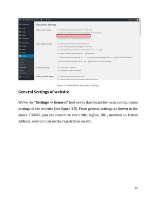 24
Figure 3.4-WordPress discussion settings
General Settings of website
We’ve the “Settings -> General” tool on the dashboard for basic configuration
settings of the website (see figure 3.5). From general settings as shown in the
above FIGURE, you can customize site’s title, tagline, URL, mention an E-mail
address, and can turn on the registration on site.
 