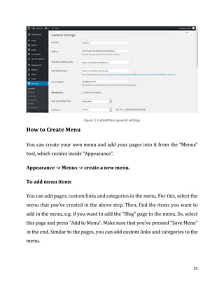 25
Figure 3.5-WordPress general settings
How to Create Menu
You can create your own menu and add your pages into it from the “Menus”
tool, which resides inside “Appearance”.
Appearance -> Menus -> create a new menu.
To add menu items
You can add pages, custom links and categories in the menu. For this, select the
menu that you’ve created in the above step. Then, find the items you want to
add in the menu, e.g. if you want to add the “Blog” page in the menu. So, select
this page and press “Add to Menu”. Make sure that you’ve pressed “Save Menu”
in the end. Similar to the pages, you can add custom links and categories to the
menu.
 
