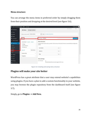 26
Menu structure
You can arrange the menu items in preferred order by simply dragging them
from their position and dropping at the desired level (see figure 3.6).
Figure 3.6- Creating and saving menu structure
Plugins will make your site better
WordPress has a great attribute that a user may extend website’s capabilities
using plugins. If you have a plan to add a custom functionality in your website,
you may browse the plugin repository from the dashboard itself (see figure
3.7).
Simply, go to Plugins -> Add New.
 