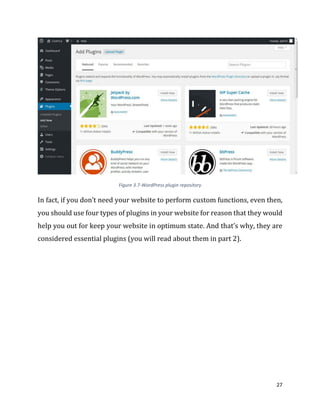 27
Figure 3.7-WordPress plugin repository
In fact, if you don’t need your website to perform custom functions, even then,
you should use four types of plugins in your website for reason that they would
help you out for keep your website in optimum state. And that’s why, they are
considered essential plugins (you will read about them in part 2).
 