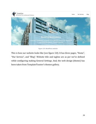 28
Figure 3.8- WordPress website
This is how our website looks like (see figure 3.8). It has three pages, “Home”,
“Our Service”, and “Blog”. Website title and tagline are as per we’ve defined
while configuring making General Settings. And, the web design (theme) has
been taken from TemplateToaster’s themes gallery.
 