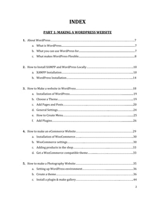 2
INDEX
PART 1: MAKING A WORDPRESS WEBSITE
1. About WordPress………………………………………………………………………………………..……….7
a. What is WordPress......................................................................................................................7
b. What you can use WordPress for..........................................................................................7
c. What makes WordPress Flexible..........................................................................................8
2. How to Install XAMPP and WordPress Locally………………………………………………….….10
a. XAMPP Installation……………………………………………………………………………….....10
b. WordPress Installation…………………………………………………………………………....14
3. How to Make a website in WordPress…………………………………………………………………18
a. Installation of WordPress……………………………………………………………..................19
b. Choose a Theme……………………………………………………………………………………....19
c. Add Pages and Posts…………………………...……………………………………….….............20
d. General Settings…………………………………………………………...……………………….…24
e. How to Create Menu………………………………………………...…..…………………….........25
f. Add Plugins…………………………………………………………………..……………..................26
4. How to make an eCommerce Website…………………………………………………………………29
a. Installation of WooCommerce……...…………………………………………………………..30
b. WooCommerce settings…………………...………………………………………………………30
c. Adding products in the shop…………..…………………………......…………………………33
d. Get a WooCommerce compatible theme…….........…………..…………………………...33
5. How to make a Photography Website…………………………….……………………………………35
a. Setting up WordPress environment…………….……………............................................36
b. Create a theme……………………………………………………………………….……….……….36
c. Install a plugin & make gallery………………….……….………………….…...……………..44
 