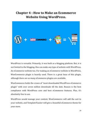 29
: How to Make an Ecommerce
Website Using WordPress.
WordPress is versatile. Primarily, it was built as a blogging platform. But, it is
not limited to the blogging. One can make any type of website with WordPress.
An eCommerce website too. For making an eCommerce website in WordPress,
WooCommerce plugin is heavily used. There is a great buzz of this plugin,
although there are so many eCommerce plugins are available.
WooCommerce holds the crown of “most downloaded WordPress eCommerce
plugin” with over seven million downloads till the date. Reason is the best
compliance with WordPress core and best eCommerce features. Plus, it’s
absolutely free to use.
WordPress would manage your content, WooCommerce will add the cart to
your website, and TemplateToaster will give a beautiful eCommerce theme for
your store.
 