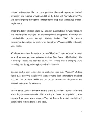 31
related information like currency position, thousand separator, decimal
separator, and number of decimals. Fill up the fields and “Save changes”. You
will be easily going through the setting up your shop as all the settings are self-
explanatory.
From “Products” tab (see figure 4.2), you can make settings for your products
and how they are displayed that includes product image sizes, inventory, and
downloadable product settings. Moving further, “Tax” tab consists
comprehensive options for configuring tax settings. You can set the options to
your needs.
WooCommerce gives the options for your “Checkout” pages and coupon usage
as well as your payment gateway settings (see figure 4.2). Similarly, the
“Shipping” options are provided to you for defining custom shipping ways,
including restricting shipping for particular countries.
You can enable user registration on particular page from “Account” tab (see
figure 4.2). Also, you can generate the user name from a customer’s email for
account creation. More to this, you can choose to automatically generate the
account passwords for the users.
Inside “Email”, you can enable/disable email notification to your customers
when they perform any action, like ordering products, cancel products, reset
password, or make a new account. You can design the e-mail template and
describe the content to put in the email.
 