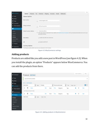 32
Figure 4.2-WooCommerce settings
Adding products
Products are added like you add a new post in WordPress (see figure 4.3). When
you install the plugin, an option “Products” appears below WooCommerce. You
can add the products from there.
Figure 4.3- Adding products in WooCommerce
 