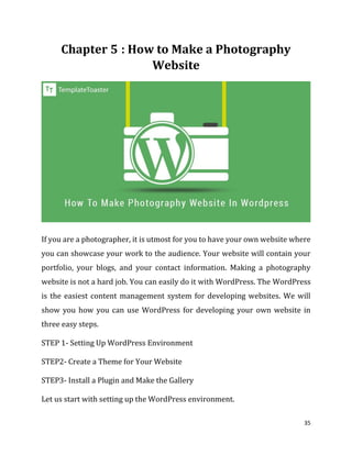 35
: How to Make a Photography
Website
If you are a photographer, it is utmost for you to have your own website where
you can showcase your work to the audience. Your website will contain your
portfolio, your blogs, and your contact information. Making a photography
website is not a hard job. You can easily do it with WordPress. The WordPress
is the easiest content management system for developing websites. We will
show you how you can use WordPress for developing your own website in
three easy steps.
STEP 1- Setting Up WordPress Environment
STEP2- Create a Theme for Your Website
STEP3- Install a Plugin and Make the Gallery
Let us start with setting up the WordPress environment.
 