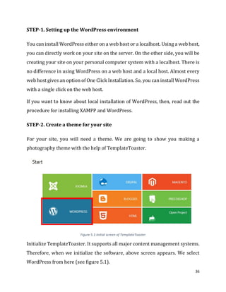 36
STEP-1. Setting up the WordPress environment
You can install WordPress either on a web host or a localhost. Using a web host,
you can directly work on your site on the server. On the other side, you will be
creating your site on your personal computer system with a localhost. There is
no difference in using WordPress on a web host and a local host. Almost every
web host gives an option of One Click Installation. So, you can install WordPress
with a single click on the web host.
If you want to know about local installation of WordPress, then, read out the
procedure for installing XAMPP and WordPress.
STEP-2. Create a theme for your site
For your site, you will need a theme. We are going to show you making a
photography theme with the help of TemplateToaster.
Figure 5.1-Initial screen of TemplateToaster
Initialize TemplateToaster. It supports all major content management systems.
Therefore, when we initialize the software, above screen appears. We select
WordPress from here (see figure 5.1).
 