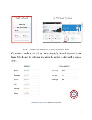 37
Figure 5.2- Selecting "Start from Scratch" for making the WordPress theme
We preferred to show you making out photography theme from scratch (see
figure 5.2), though the software also gives the option to start with a sample
theme.
Figure 5.3-Botstrap color scheme and typography
 