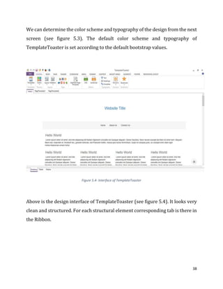 38
We can determine the color scheme and typography of the design from the next
screen (see figure 5.3). The default color scheme and typography of
TemplateToaster is set according to the default bootstrap values.
Figure 5.4- Interface of TemplateToaster
Above is the design interface of TemplateToaster (see figure 5.4). It looks very
clean and structured. For each structural element corresponding tab is there in
the Ribbon.
 