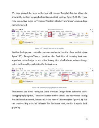 40
We have placed the logo in the top left corner. TemplateToaster allows to
browse the custom logo and offers its own stock too (see figure 5.6). There are
very interactive logos in TemplateToaster’s stock. From “more”, custom logo
can be browsed.
Figure 5.7- Creating text area in the Header
Besides the logo, we create the text area and write the title of our website (see
figure 5.7). TemplateToaster provides the flexibility of drawing text area
anywhere in the design. Its text editor is very nice, which allows to insert image,
video, tables and hyperlink inside the text area.
Figure 5.8- Selecting Typography for the menu items
Then comes the menu items; for them, we want Google fonts. When we select
the typography option, TemplateToaster further details the options for setting
font and size for normal, hover and active item of the menu (see figure 5.8). You
can choose a big size and different for the hover item, so that it would look
gripping.
 