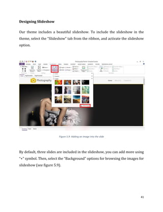 41
Designing Slideshow
Our theme includes a beautiful slideshow. To include the slideshow in the
theme, select the “Slideshow” tab from the ribbon, and activate the slideshow
option.
Figure 5.9- Adding an image into the slide
By default, three slides are included in the slideshow, you can add more using
“+” symbol. Then, select the “Background” options for browsing the images for
slideshow (see figure 5.9).
 