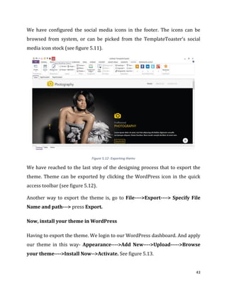 43
We have configured the social media icons in the footer. The icons can be
browsed from system, or can be picked from the TemplateToaster’s social
media icon stock (see figure 5.11).
Figure 5.12- Exporting theme
We have reached to the last step of the designing process that to export the
theme. Theme can be exported by clicking the WordPress icon in the quick
access toolbar (see figure 5.12).
Another way to export the theme is, go to File---->Export----> Specify File
Name and path---> press Export.
Now, install your theme in WordPress
Having to export the theme. We login to our WordPress dashboard. And apply
our theme in this way- Appearance---->Add New---->Upload----->Browse
your theme---->Install Now-->Activate. See figure 5.13.
 