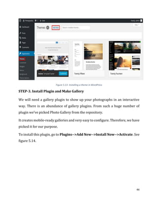 44
Figure 5.13- Installing a theme in WordPress
STEP-3. Install Plugin and Make Gallery
We will need a gallery plugin to show up your photographs in an interactive
way. There is an abundance of gallery plugins. From such a huge number of
plugin we’ve picked Photo Gallery from the repository.
It creates mobile-ready galleries and very easy to configure. Therefore, we have
picked it for our purpose.
To install this plugin, go to Plugins-->Add New-->Install Now-->Activate. See
figure 5.14.
 