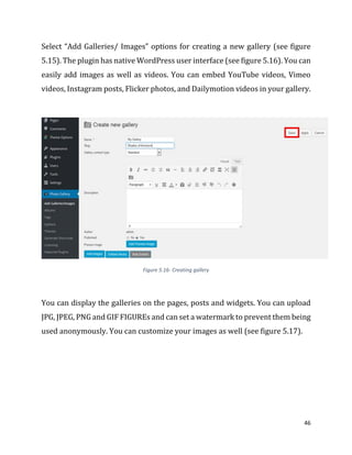 46
Select “Add Galleries/ Images” options for creating a new gallery (see figure
5.15). The plugin has native WordPress user interface (see figure 5.16). You can
easily add images as well as videos. You can embed YouTube videos, Vimeo
videos, Instagram posts, Flicker photos, and Dailymotion videos in your gallery.
Figure 5.16- Creating gallery
You can display the galleries on the pages, posts and widgets. You can upload
JPG, JPEG, PNG and GIF FIGUREs and can set a watermark to prevent them being
used anonymously. You can customize your images as well (see figure 5.17).
 