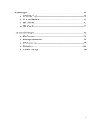 4
10. SEO Plugins………………………………………………………………...…………………………………......88
a. WP SEO by Yoast………………………………………………………………………………..……91
b. All in one SEO Pack………………………………………………..………………...………………92
c. SEO Ultimate…………………………………………………………………………….……………..92
d. SEO Wizard…………………………………………………………………………………..….…...…93
11.E-commerce Plugins……………………………………………………………………………………..……95
a. WooCommerce…………………………………………………………………………….…….……98
b. Easy Digital Downloads………………………………...………………………………….….…..98
c. WP eCommerce…………………………………………..……………………………………….…..99
d. MarketPress…………………………………………………………….………………..…………..100
e. iThemes Exchange………………………………….…………………………………..………….100
 