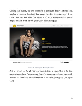 49
Clicking this button, we are prompted to configure display settings, like,
number of columns, thumbnail dimensions, light box dimension and effects,
control buttons, and more (see figure 5.19). After configuring the gallery
display options, press “Insert” gallery, and publish the page.
Figure 5.20-Home page of photography website
And, we are done. Our photography website is now ready. This is the final
output of our efforts. You are seeing above the homepage of the website, which
includes the slideshow. Below is the view of our site’s gallery page (see figure
5.21).
 