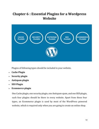 53
: Essential Plugins for a Wordpress
Website
Plugins of following types should be included in your website.
 Cache Plugin
 Security plugin
 Antispam plugin
 SEO Plugin
 Ecommerce plugin
One Cache plugin, one security plugin, one Antispam spam, and one SEO plugin,
such four plugins should be there in every website. Apart from these four
types, an Ecommerce plugin is used by most of the WordPress powered
website, which is required only when you are going to create an online shop.
 