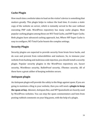 54
Cache Plugin
How much time a website takes to load on the visitor’s device is something that
matters greatly. This plugin helps to reduce the load time. It creates a static
copy of the website on server, which is instantly served to the user without
executing PHP code. WordPress repository has many cache plugins. Most
popular caching plugins among those are W3 Total Cache, and WP Super Cache.
Both plugins have advanced caching approach, but, Where WP Super Cache is
easy to configure, W3 Total Cache boasts the complex settings.
Security Plugin
Security plugins are expected to provide security from brute force hacks, and
do scan and prevent from vulnerabilities and malware. So, to immune your
website from hacking and malicious code injection, you should install a security
plugin. Popular security plugins in the WordPress repository are, Sucuri
security, Wordfence security, BulletProof security, iThemes security. All of
these have a great caliber of keeping websites secure.
Antispam plugin
An Antispam plugin will provide the safety to the blogs against spam. If you are
going to maintain a blog in your website, then you will need a plugin to keep
the spam at bay. Akismet, Antispam Bee, and WP Spamshield are heavily used
by WordPress websites. You can stop the spam commentators and bots from
posting rubbish comments on your blog posts, with the help of a plugin.
 