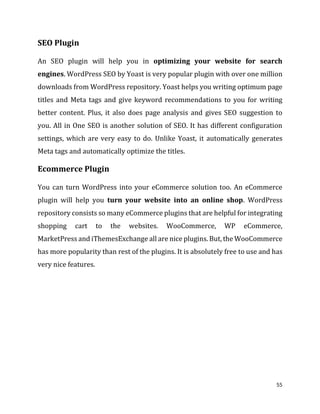 55
SEO Plugin
An SEO plugin will help you in optimizing your website for search
engines. WordPress SEO by Yoast is very popular plugin with over one million
downloads from WordPress repository. Yoast helps you writing optimum page
titles and Meta tags and give keyword recommendations to you for writing
better content. Plus, it also does page analysis and gives SEO suggestion to
you. All in One SEO is another solution of SEO. It has different configuration
settings, which are very easy to do. Unlike Yoast, it automatically generates
Meta tags and automatically optimize the titles.
Ecommerce Plugin
You can turn WordPress into your eCommerce solution too. An eCommerce
plugin will help you turn your website into an online shop. WordPress
repository consists so many eCommerce plugins that are helpful for integrating
shopping cart to the websites. WooCommerce, WP eCommerce,
MarketPress and iThemesExchange all are nice plugins. But, the WooCommerce
has more popularity than rest of the plugins. It is absolutely free to use and has
very nice features.
 