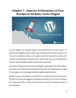 56
: Improve Performance of Your
Wordpress Website: Cache Plugins
A cache plugin can certainly improve the performance of your website. A
typical cache plugin creates a static copy of the dynamic website and saves on
the server, therefore, when a user again sends the request for website, the
website is immediately served from the cache. In this way, processing load on
server reduces thereby website’s performance increases.
Some smart plugins do more than creating the static pages, they offer options
to minify and compress the JavaScript and CSS files for optimizing the weight
of web pages, as a result, page load time significantly decreases.
Besides using a cache plugin, you should use an optimized theme for your site.
WordPress Codex also suggests to optimize the theme for your site. If a theme
isn’t optimized, then, it will put extra load on server causing the delay in
serving pages.
 