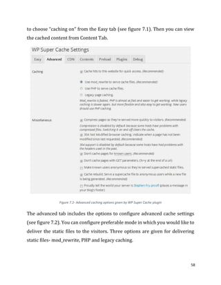 58
to choose “caching on” from the Easy tab (see figure 7.1). Then you can view
the cached content from Content Tab.
Figure 7.2- Advanced caching options given by WP Super Cache plugin
The advanced tab includes the options to configure advanced cache settings
(see figure 7.2). You can configure preferable mode in which you would like to
deliver the static files to the visitors. Three options are given for delivering
static files- mod_rewrite, PHP and legacy caching.
 