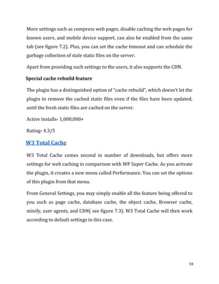 59
More settings such as compress web pages, disable caching the web pages for
known users, and mobile device support, can also be enabled from the same
tab (see figure 7.2). Plus, you can set the cache timeout and can schedule the
garbage collection of stale static files on the server.
Apart from providing such settings to the users, it also supports the CDN.
Special cache rebuild feature
The plugin has a distinguished option of “cache rebuild”, which doesn’t let the
plugin to remove the cached static files even if the files have been updated,
until the fresh static files are cached on the server.
Active Installs- 1,000,000+
Rating- 4.3/5
W3 Total Cache
W3 Total Cache comes second in number of downloads, but offers more
settings for web caching in comparison with WP Super Cache. As you activate
the plugin, it creates a new menu called Performance. You can set the options
of this plugin from that menu.
From General Settings, you may simply enable all the feature being offered to
you such as page cache, database cache, the object cache, Browser cache,
minify, user agents, and CDN( see figure 7.3). W3 Total Cache will then work
according to default settings in this case.
 