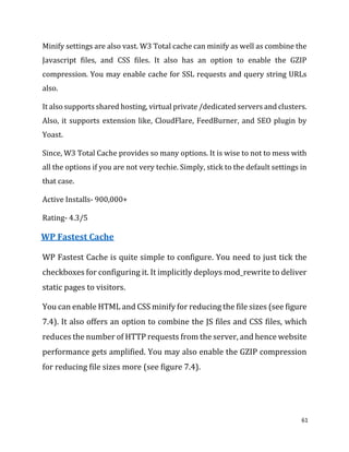 61
Minify settings are also vast. W3 Total cache can minify as well as combine the
Javascript files, and CSS files. It also has an option to enable the GZIP
compression. You may enable cache for SSL requests and query string URLs
also.
It also supports shared hosting, virtual private /dedicated servers and clusters.
Also, it supports extension like, CloudFlare, FeedBurner, and SEO plugin by
Yoast.
Since, W3 Total Cache provides so many options. It is wise to not to mess with
all the options if you are not very techie. Simply, stick to the default settings in
that case.
Active Installs- 900,000+
Rating- 4.3/5
WP Fastest Cache
WP Fastest Cache is quite simple to configure. You need to just tick the
checkboxes for configuring it. It implicitly deploys mod_rewrite to deliver
static pages to visitors.
You can enable HTML and CSS minify for reducing the file sizes (see figure
7.4). It also offers an option to combine the JS files and CSS files, which
reduces the number of HTTP requests from the server, and hence website
performance gets amplified. You may also enable the GZIP compression
for reducing file sizes more (see figure 7.4).
 