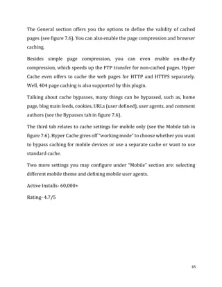 65
The General section offers you the options to define the validity of cached
pages (see figure 7.6). You can also enable the page compression and browser
caching.
Besides simple page compression, you can even enable on-the-fly
compression, which speeds up the FTP transfer for non-cached pages. Hyper
Cache even offers to cache the web pages for HTTP and HTTPS separately.
Well, 404 page caching is also supported by this plugin.
Talking about cache bypasses, many things can be bypassed, such as, home
page, blog main feeds, cookies, URLs (user defined), user agents, and comment
authors (see the Bypasses tab in figure 7.6).
The third tab relates to cache settings for mobile only (see the Mobile tab in
figure 7.6). Hyper Cache gives off “working mode” to choose whether you want
to bypass caching for mobile devices or use a separate cache or want to use
standard cache.
Two more settings you may configure under “Mobile” section are: selecting
different mobile theme and defining mobile user agents.
Active Installs- 60,000+
Rating- 4.7/5
 