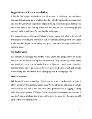 67
Suggestion and Recommendation
All of the five plugins are truly advanced, we can certainly say that the above
discussed plugins are quite intelligent as they all offer options for compression
and minifying the web pages beyond just creating the static copies. Telling you
one name that is best among these five will not be fair, since every plugin
deploys its best technique for caching the web pages.
Our suggestion depends on which type of user you are and what is the size of
traffic your website gets every day. Our recommendations go with WP Super
Cache and W3 Super Cache owing to a good number of settings available for
configuration.
For Techie users
W3 Total Cache is suggested for the techie users. The plugin offers so many
features and in depth settings for each feature. Only technically adept users
can configure each type of cache features. Moreover, such comprehensive
configurations are required only for very advanced sites, which get a huge
traffic every day, and where more users play role in managing a site.
Non Techie users
WP Super Cache can be configured by the general users by themselves, since it
offers relatively less configurations than W3 Total Cache. But, they are quite
advanced, so you don’t feel like your site’s performance is lagging. During
selecting cache options, WP Super Cache clearly sates the recommendations. If
you don’t know what configurations will be right for your site, then you should
stick to the recommendation.
 