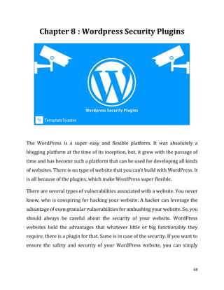 68
: Wordpress Security Plugins
The WordPress is a super easy and flexible platform. It was absolutely a
blogging platform at the time of its inception, but, it grew with the passage of
time and has become such a platform that can be used for developing all kinds
of websites. There is no type of website that you can’t build with WordPress. It
is all because of the plugins, which make WordPress super flexible.
There are several types of vulnerabilities associated with a website. You never
know, who is conspiring for hacking your website. A hacker can leverage the
advantage of even granular vulnerabilities for ambushing your website. So, you
should always be careful about the security of your website. WordPress
websites hold the advantages that whatever little or big functionality they
require, there is a plugin for that. Same is in case of the security. If you want to
ensure the safety and security of your WordPress website, you can simply
 